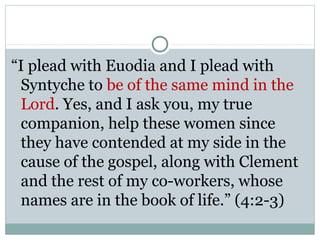 “I plead with Euodia and I plead with
 Syntyche to be of the same mind in the
 Lord. Yes, and I ask you, my true
 companion, help these women since
 they have contended at my side in the
 cause of the gospel, along with Clement
 and the rest of my co-workers, whose
 names are in the book of life.” (4:2-3)
 