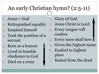 An early Christian hymn? (2:5-11)
1. Jesus = God              1. Glory of God
2. Relinquished equality    2. Jesus Christ is Lord
3. Emptied himself          3. Every tongue will
4. Took the position of a        confess
   servant                  4.   Every knee shall bow
5. Born as a human          5.   Given the highest name
6. Lived in humble          6.   Exalted to highest
   obedience to God              place
7. Died on a cross          7.   Raised from the dead
 