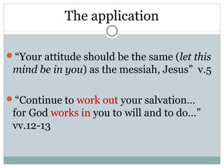 The application

“Your attitude should be the same (let this
 mind be in you) as the messiah, Jesus” v.5

“Continue to work out your salvation…
 for God works in you to will and to do…”
 vv.12-13
 