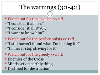 The warnings (3:1-4:1)
Watch out for the legalists vv.2ff.
 “I consider it all loss”
 “I consider it all $*#Җ”
 “I want to know him”
Watch out for the perfectionists vv.12ff.
 “I still haven’t found what I’m looking for”
 “I’ll never stop striving for it”
Watch out for the greedy vv.17ff.
Enemies of the Cross
Minds set on earthly things
Destined for destruction
 