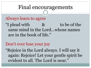 Final encouragements
Always learn to agree
“I plead with        &      to be of the
  same mind in the Lord…whose names
  are in the book of life.”

Don’t ever lose your joy
“Rejoice in the Lord always. I will say it
 again: Rejoice! Let your gentle spirit be
 evident to all. The Lord is near.”
 