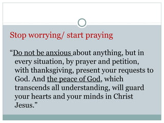 Stop worrying/ start praying

“Do not be anxious about anything, but in
 every situation, by prayer and petition,
 with thanksgiving, present your requests to
 God. And the peace of God, which
 transcends all understanding, will guard
 your hearts and your minds in Christ
 Jesus.”
 