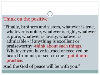 Think on the positive
“Finally, brothers and sisters, whatever is true,
 whatever is noble, whatever is right, whatever
 is pure, whatever is lovely, whatever is
 admirable - if anything is excellent or
 praiseworthy -think about such things.
 Whatever you have learned or received or
 heard from me, or seen in me - put it into
 practice.
And the God of peace will be with you.”
 