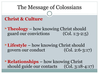 The Message of Colossians

Christ & Culture

 Theology – how knowing Christ should
 guard our convictions       (Col. 1:3-2:5)

 Lifestyle – how knowing Christ should
 govern our conduct          (Col. 2:6-3:17)

 Relationships – how knowing Christ
 should guide our contacts   (Col. 3:18-4:17)
 