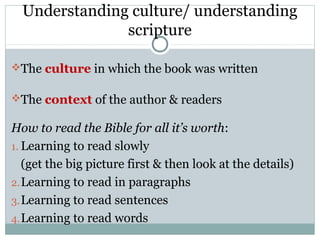Understanding culture/ understanding
               scripture

The culture in which the book was written

The context of the author & readers

How to read the Bible for all it’s worth:
1. Learning to read slowly
   (get the big picture first & then look at the details)
2. Learning to read in paragraphs
3. Learning to read sentences
4. Learning to read words
 