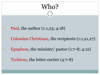 Who?

   Paul, the author (1:1,23; 4:18)

   Colossian Christians, the recipients (1:1,21,27)

   Epaphras, the minister/ pastor (1:7-8; 4:12)

   Tychicus, the letter carrier (4:7-8)
 