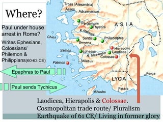 Where?
Paul under house
arrest in Rome?
Writes Ephesians,
Colossians/
Philemon &
Philippians(60-63 CE)

    Epaphras to Paul


    Paul sends Tychicus

                Laodicea, Hierapolis & Colossae.
                Cosmopolitan trade route/ Pluralism
                Earthquake of 61 CE/ Living in former glory
 