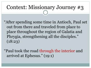 Context: Missionary Journey #3

“After spending some time in Antioch, Paul set
 out from there and traveled from place to
 place throughout the region of Galatia and
 Phrygia, strengthening all the disciples.”
 (18:23)

“Paul took the road through the interior and
 arrived at Ephesus.” (19:1)
 