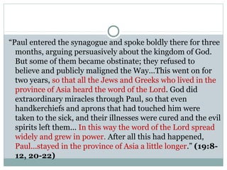 “Paul entered the synagogue and spoke boldly there for three
  months, arguing persuasively about the kingdom of God.
  But some of them became obstinate; they refused to
  believe and publicly maligned the Way…This went on for
  two years, so that all the Jews and Greeks who lived in the
  province of Asia heard the word of the Lord. God did
  extraordinary miracles through Paul, so that even
  handkerchiefs and aprons that had touched him were
  taken to the sick, and their illnesses were cured and the evil
  spirits left them... In this way the word of the Lord spread
  widely and grew in power. After all this had happened,
  Paul...stayed in the province of Asia a little longer.” (19:8-
  12, 20-22)
 