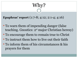 Why?

Epaphras’ report (1:7-8; 4:12; 2:1-4; 4:16)

 To warn them of impending danger (false
  teaching. Gnostics: 2nd major Christian heresy)
 To encourage them to remain true to Christ
 To instruct them how to live out their faith
 To inform them of his circumstances & his
  prayers for them
 