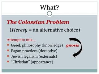 What?

The Colossian Problem
 (Heresy = an alternative choice)
Attempt to mix…
 Greek philosophy (knowledge) gnosis
 Pagan practices (deceptive)
 Jewish legalism (externals)
 “Christian” (appearance)
 
