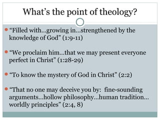What’s the point of theology?
“Filled with…growing in…strengthened by the
 knowledge of God” (1:9-11)

“We proclaim him…that we may present everyone
 perfect in Christ” (1:28-29)

“To know the mystery of God in Christ” (2:2)

“That no one may deceive you by: fine-sounding
 arguments…hollow philosophy…human tradition…
 worldly principles” (2:4, 8)
 
