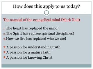 How does this apply to us today?

The scandal of the evangelical mind (Mark Noll)

1. The heart has replaced the mind!
2. The Spirit has replace spiritual disciplines!
3. How we live has replaced who we are!

A passion for understanding truth
A passion for a mature faith
A passion for knowing Christ
 
