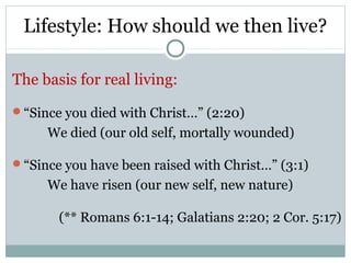 Lifestyle: How should we then live?

The basis for real living:
“Since you died with Christ…” (2:20)
     We died (our old self, mortally wounded)

“Since you have been raised with Christ…” (3:1)
     We have risen (our new self, new nature)

       (** Romans 6:1-14; Galatians 2:20; 2 Cor. 5:17)
 