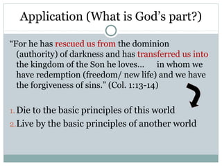Application (What is God’s part?)

“For he has rescued us from the dominion
  (authority) of darkness and has transferred us into
  the kingdom of the Son he loves… in whom we
  have redemption (freedom/ new life) and we have
  the forgiveness of sins.” (Col. 1:13-14)

1. Die to the basic principles of this world
2.Live by the basic principles of another world
 