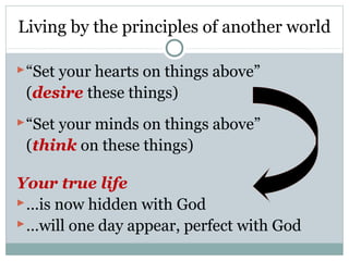 Living by the principles of another world

 “Set your hearts on things above”
 (desire these things)
 “Set your minds on things above”
 (think on these things)

Your true life
 …is now hidden with God
 …will one day appear, perfect with God
 