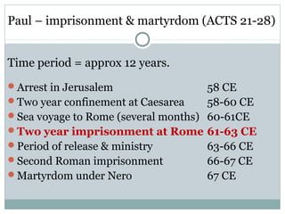 Paul – imprisonment & martyrdom (ACTS 21-28)


Time period = approx 12 years.
Arrest in Jerusalem                 58 CE
Two year confinement at Caesarea    58-60 CE
Sea voyage to Rome (several months) 60-61CE
Two year imprisonment at Rome 61-63 CE
Period of release & ministry        63-66 CE
Second Roman imprisonment           66-67 CE
Martyrdom under Nero                67 CE
 