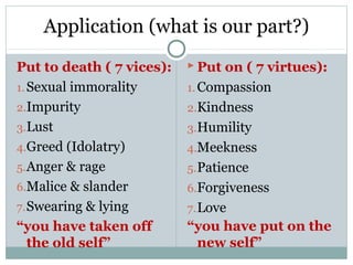 Application (what is our part?)
Put to death ( 7 vices):    Put on ( 7 virtues):
1. Sexual immorality       1. Compassion
2.Impurity                 2.Kindness
3.Lust                     3.Humility
4.Greed (Idolatry)         4.Meekness
5. Anger & rage            5. Patience
6.Malice & slander         6.Forgiveness
7. Swearing & lying        7. Love
“you have taken off        “you have put on the
   the old self”            new self”
 