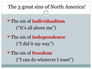 The 3 great sins of North America!

The sin of individualism
   (“It’s all about me”)
The sin of independence
   (“I did it my way”)
The sin of freedom
   (“I can do whatever I want”)
 