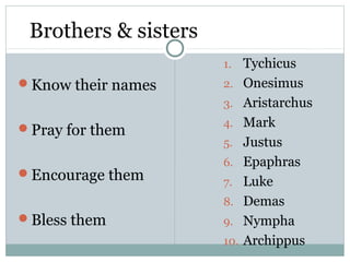 Brothers & sisters
                      1.    Tychicus
Know their names     2.    Onesimus
                      3.    Aristarchus
Pray for them        4.    Mark
                      5.    Justus
                      6.    Epaphras
Encourage them
                      7.    Luke
                      8.    Demas
Bless them           9.    Nympha
                      10.   Archippus
 
