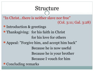 Structure
“In Christ…there is neither slave nor free”
                                   (Col. 3:11; Gal. 3:28)
Introduction & greetings
Thanksgiving: for his faith in Christ
                 for his love for others
Appeal: ”Forgive him, and accept him back”
                 Because he is now useful
                 Because he is your brother
                 Because I vouch for him
Concluding remarks
 
