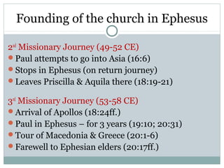 Founding of the church in Ephesus

2nd Missionary Journey (49-52 CE)
Paul attempts to go into Asia (16:6)
Stops in Ephesus (on return journey)
Leaves Priscilla & Aquila there (18:19-21)

3rd Missionary Journey (53-58 CE)
Arrival of Apollos (18:24ff.)
Paul in Ephesus – for 3 years (19:10; 20:31)
Tour of Macedonia & Greece (20:1-6)
Farewell to Ephesian elders (20:17ff.)
 