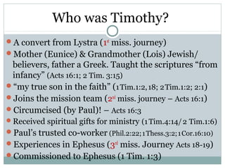 Who was Timothy?
A convert from Lystra (1st miss. journey)
Mother (Eunice) & Grandmother (Lois) Jewish/
 believers, father a Greek. Taught the scriptures “from
 infancy” (Acts 16:1; 2 Tim. 3:15)
“my true son in the faith” (1 Tim.1:2, 18; 2 Tim.1:2; 2:1)
Joins the mission team (2nd miss. journey – Acts 16:1)
Circumcised (by Paul)! – Acts 16:3
Received spiritual gifts for ministry (1 Tim.4:14/ 2 Tim.1:6)
Paul’s trusted co-worker (Phil.2:22; 1 Thess.3:2; 1 Cor.16:10)
Experiences in Ephesus (3rd miss. Journey Acts 18-19)
Commissioned to Ephesus (1 Tim. 1:3)
 