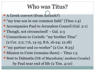 Who was Titus?
A Greek convert (from Antioch?)
“my true son in our common faith” (Titus 1:4)
Accompanies Paul to Jerusalem Council (Gal. 2:1)
Though, not circumcised! – Gal. 2:3
Connections to Corinth: “my brother Titus”
 (2 Cor. 2:2; 7:6, 13-15; 8:6, 16-24; 12:18)
“my partner and co-worker” (2 Cor. 8:23)
Mission to Crete (remains there) – Titus 1:5
Sent to Dalmatia (NE of Macedonia/ modern Croatia)
     by Paul near end of life (2 Tim. 4:10)
 