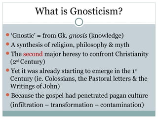 What is Gnosticism?

‘Gnostic’ = from Gk. gnosis (knowledge)
A synthesis of religion, philosophy & myth
The second major heresy to confront Christianity
 (2nd Century)
Yet it was already starting to emerge in the 1 st
 Century (ie. Colossians, the Pastoral letters & the
 Writings of John)
Because the gospel had penetrated pagan culture
 (infiltration – transformation – contamination)
 
