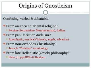 Origins of Gnosticism

Confusing, varied & debatable.

From an ancient Oriental religion?
    Persian (Zoroastrian/ Mesopotamian), Indian.
From pre-Christian Judaism?
    Apocalyptic, mystical (Yahweh, angels, salvation).
From non-orthodox Christianity?
    Jesus & “Christian” terminology.
From late Hellenistic (Greek) philosophy?
    Plato (d. 348 BCE) & Dualism.
 