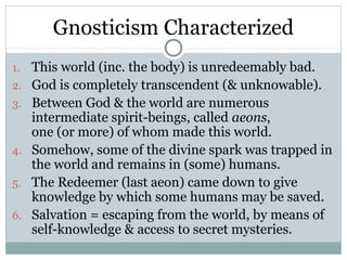 Gnosticism Characterized
1.   This world (inc. the body) is unredeemably bad.
2.   God is completely transcendent (& unknowable).
3.   Between God & the world are numerous
     intermediate spirit-beings, called aeons,
     one (or more) of whom made this world.
4.   Somehow, some of the divine spark was trapped in
     the world and remains in (some) humans.
5.   The Redeemer (last aeon) came down to give
     knowledge by which some humans may be saved.
6.   Salvation = escaping from the world, by means of
     self-knowledge & access to secret mysteries.
 