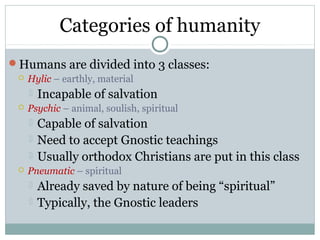 Categories of humanity
Humans are divided into 3 classes:
    Hylic – earthly, material
      Incapable of salvation
    Psychic – animal, soulish, spiritual
      Capable of salvation
        Need to accept Gnostic teachings
        Usually orthodox Christians are put in this class
    Pneumatic – spiritual
      Already saved by   nature of being “spiritual”
        Typically, the Gnostic leaders
 
