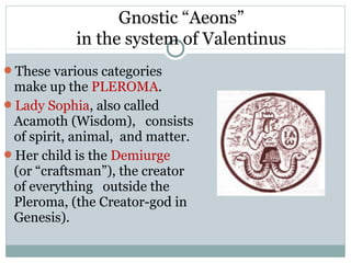 Gnostic “Aeons”
           in the system of Valentinus
These various categories
 make up the PLEROMA.
Lady Sophia, also called
 Acamoth (Wisdom), consists
 of spirit, animal, and matter.
Her child is the Demiurge
 (or “craftsman”), the creator
 of everything outside the
 Pleroma, (the Creator-god in
 Genesis).
 