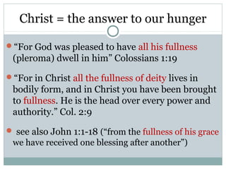 Christ = the answer to our hunger

“For God was pleased to have all his fullness
 (pleroma) dwell in him” Colossians 1:19
“For in Christ all the fullness of deity lives in
 bodily form, and in Christ you have been brought
 to fullness. He is the head over every power and
 authority.” Col. 2:9
 see also John 1:1-18 (“from the fullness of his grace
 we have received one blessing after another”)
 