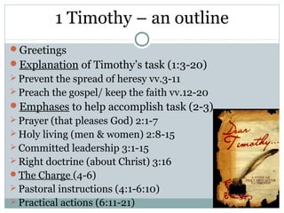 1 Timothy – an outline
Greetings
Explanation of Timothy’s task (1:3-20)
 Prevent the spread of heresy vv.3-11
 Preach the gospel/ keep the faith vv.12-20
Emphases to help accomplish task (2-3)
 Prayer (that pleases God) 2:1-7
 Holy living (men & women) 2:8-15
 Committed leadership 3:1-15
 Right doctrine (about Christ) 3:16
The Charge (4-6)
 Pastoral instructions (4:1-6:10)
 Practical actions (6:11-21)
 