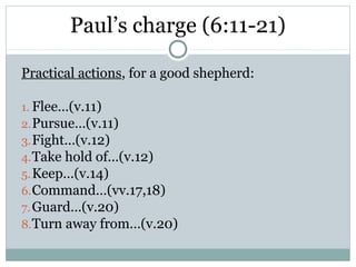 Paul’s charge (6:11-21)

Practical actions, for a good shepherd:

1. Flee…(v.11)
2. Pursue…(v.11)
3. Fight…(v.12)
4. Take hold of…(v.12)
5. Keep…(v.14)
6. Command…(vv.17,18)
7. Guard…(v.20)
8. Turn away from…(v.20)
 