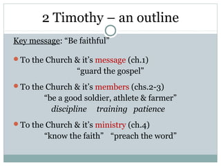2 Timothy – an outline
Key message: “Be faithful”

To the Church & it’s message (ch.1)
                 “guard the gospel”
To the Church & it’s members (chs.2-3)
        “be a good soldier, athlete & farmer”
          discipline training patience
To the Church & it’s ministry (ch.4)
        “know the faith” “preach the word”
 