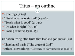 Titus – an outline
Greetings (1:1-4)
 “Finish what was started” (1:5-16)
 “Teach what is good” (2:1-15)
 “Do what is right” (3:1-11)
Closing remarks (3:12-15)


Christian living: “the truth that leads to godliness” (1:1)
 Theological basis (“The grace of God”)
 Ethical outworking (“Be ready to do whatever is good”)
 