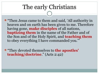 The early Christians

“Then Jesus came to them and said, ‘All authority in
 heaven and on earth has been given to me. Therefore
 having gone, make disciples of all nations,
 baptizing them in the name of the Father and of
 the Son and of the Holy Spirit, and teaching them
 to obey everything I have commanded you.’”

“They devoted themselves to the apostles'
 teaching/doctrine.” (Acts 2:42)
 