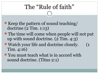The “Rule of faith”

Keep the pattern of sound teaching/
 doctrine (2 Tim. 1:13)
The time will come when people will not put
 up with sound doctrine. (2 Tim. 4:3)
Watch your life and doctrine closely.  (1
 Tim. 4:16)
You must teach what is in accord with
 sound doctrine. (Titus 2:1)
 