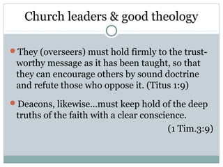 Church leaders & good theology

They (overseers) must hold firmly to the trust-
 worthy message as it has been taught, so that
 they can encourage others by sound doctrine
 and refute those who oppose it. (Titus 1:9)
Deacons, likewise...must keep hold of the deep
 truths of the faith with a clear conscience.
                                         (1 Tim.3:9)
 