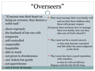 “Overseers”
1. “If anyone sets their heart on      They must manage their own family well
  being an overseer, they desires a            and see that their children obey
  noble task”                                  them with proper respect.
                                      (If anyone does not know how to manage
2. above reproach
                                               their own family, how can they
3. the husband of but one wife                 take care of God's church?)
4. temperate
5. self-controlled                     They must not be a recent convert,

6. respectable                                 or they may become conceited
                                               and fall under the same judgment
7. hospitable                                            as the devil.
8. able to teach
9. not given to drunkenness            They must also have a good reputation

10.not violent but gentle                     with outsiders,
                                              so that he will not fall into
11.not quarrelsome
                                        disgrace and into the devil's trap.
12.not a lover of money
 