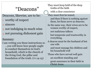 They must keep hold of the deep
           “Deacons”                        truths of the faith
                                            with a clear conscience
Deacons, likewise, are to be:            They must first be tested;
                                            and then if there is nothing against
1. worthy of respect
                                            them, let them serve as deacons.
2. sincere                               In the same way, their wives are to be
3. not indulging in much wine               women worthy of respect,
                                            not malicious talkers
4. not pursuing dishonest gain
                                            but temperate and trustworthy in
                                            everything.
Summary:
                                         A deacon must be the husband of but
I am writing you these instructions so
                                            one wife
   …you will know how people ought
   to conduct themselves in God's           and must manage his children and
                                            his household well
   household, which is the church of
   the living God, the pillar and        Those who have served well gain
   foundation of the truth. (vv.14-15)      an excellent standing and
                                            great assurance in their faith in
                                            Christ Jesus.
 