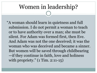 Women in leadership?

“A woman should learn in quietness and full
 submission. I do not permit a woman to teach
 or to have authority over a man; she must be
 silent. For Adam was formed first, then Eve.
 And Adam was not the one deceived; it was the
 woman who was deceived and became a sinner.
 But women will be saved through childbearing
 —if they continue in faith, love and holiness
 with propriety.” (1 Tim. 2:11-15)
 