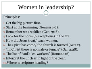 Women in leadership?
Principles:
1. Get the big picture first.
2. Start at the beginning (Genesis 1-2).
3. Remember we are fallen (Gen. 3:16).
4. Look for the norm (& exceptions) in the OT.
5. How did Jesus treat/ teach women.
6. The Spirit has come/ the church is formed (Acts 2).
7. “In Christ there is no male or female” (Gal. 3:28).
8. The list of Paul’s “co-workers” (Romans 16).
9. Interpret the unclear in light of the clear.
10.Where is scripture heading?
 