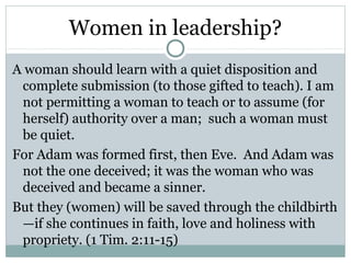 Women in leadership?
A woman should learn with a quiet disposition and
 complete submission (to those gifted to teach). I am
 not permitting a woman to teach or to assume (for
 herself) authority over a man; such a woman must
 be quiet.
For Adam was formed first, then Eve. And Adam was
 not the one deceived; it was the woman who was
 deceived and became a sinner.
But they (women) will be saved through the childbirth
 —if she continues in faith, love and holiness with
 propriety. (1 Tim. 2:11-15)
 