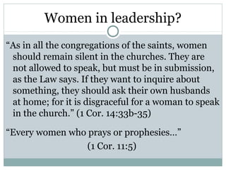 Women in leadership?
“As in all the congregations of the saints, women
 should remain silent in the churches. They are
 not allowed to speak, but must be in submission,
 as the Law says. If they want to inquire about
 something, they should ask their own husbands
 at home; for it is disgraceful for a woman to speak
 in the church.” (1 Cor. 14:33b-35)

“Every women who prays or prophesies…”
                 (1 Cor. 11:5)
 