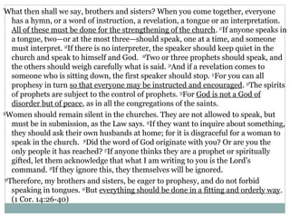 “
 What then shall we say, brothers and sisters? When you come together, everyone
     has a hymn, or a word of instruction, a revelation, a tongue or an interpretation.
     All of these must be done for the strengthening of the church. 27If anyone speaks in
     a tongue, two—or at the most three—should speak, one at a time, and someone
     must interpret. 28If there is no interpreter, the speaker should keep quiet in the
     church and speak to himself and God. 29Two or three prophets should speak, and
     the others should weigh carefully what is said. 30And if a revelation comes to
     someone who is sitting down, the first speaker should stop. 31For you can all
     prophesy in turn so that everyone may be instructed and encouraged. 32The spirits
     of prophets are subject to the control of prophets. 33For God is not a God of
     disorder but of peace, as in all the congregations of the saints.
34
   Women should remain silent in the churches. They are not allowed to speak, but
     must be in submission, as the Law says. 35If they want to inquire about something,
     they should ask their own husbands at home; for it is disgraceful for a woman to
     speak in the church. 36Did the word of God originate with you? Or are you the
     only people it has reached? 37If anyone thinks they are a prophet or spiritually
     gifted, let them acknowledge that what I am writing to you is the Lord's
     command. 38If they ignore this, they themselves will be ignored.
 39
    Therefore, my brothers and sisters, be eager to prophesy, and do not forbid
     speaking in tongues. 40But everything should be done in a fitting and orderly way.
     (1 Cor. 14:26-40)
 