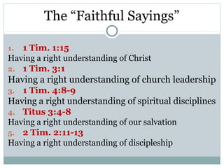 The “Faithful Sayings”

1. 1 Tim. 1:15
Having a right understanding of Christ
2. 1 Tim. 3:1
Having a right understanding of church leadership
3. 1 Tim. 4:8-9
Having a right understanding of spiritual disciplines
4. Titus 3:4-8
Having a right understanding of our salvation
5. 2 Tim. 2:11-13
Having a right understanding of discipleship
 