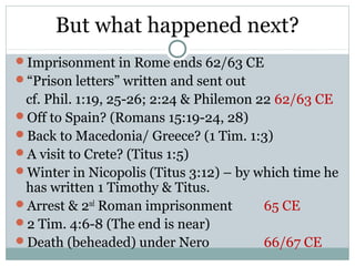 But what happened next?
Imprisonment in Rome ends 62/63 CE
“Prison letters” written and sent out
 cf. Phil. 1:19, 25-26; 2:24 & Philemon 22 62/63 CE
Off to Spain? (Romans 15:19-24, 28)
Back to Macedonia/ Greece? (1 Tim. 1:3)
A visit to Crete? (Titus 1:5)
Winter in Nicopolis (Titus 3:12) – by which time he
 has written 1 Timothy & Titus.
Arrest & 2nd Roman imprisonment         65 CE
2 Tim. 4:6-8 (The end is near)
Death (beheaded) under Nero             66/67 CE
 